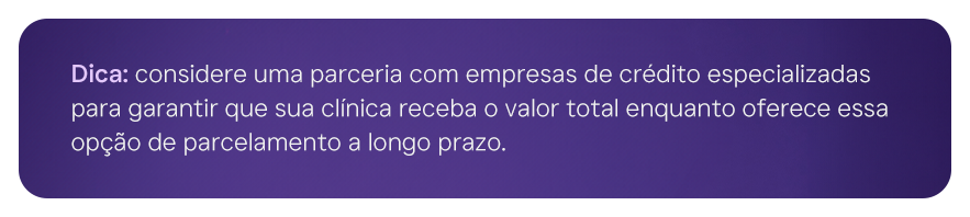 Dica: considere uma parceria com empresas de crédito especializadas para garantir que sua clínica receba o valor total enquanto oferece essa opção de parcelamento a longo prazo.